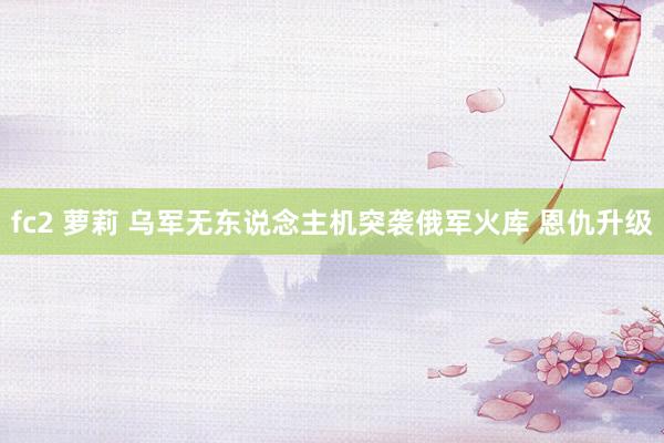 fc2 萝莉 乌军无东说念主机突袭俄军火库 恩仇升级