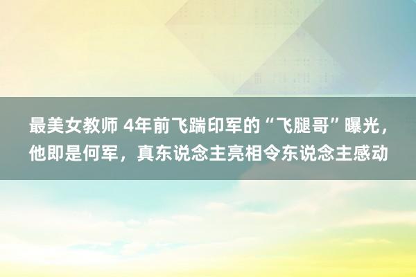 最美女教师 4年前飞踹印军的“飞腿哥”曝光，他即是何军，真东说念主亮相令东说念主感动