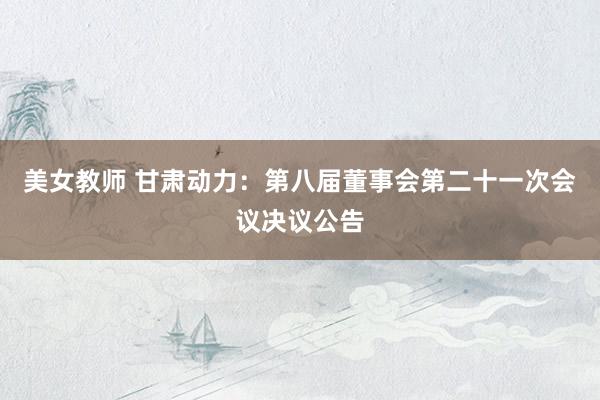 美女教师 甘肃动力：第八届董事会第二十一次会议决议公告