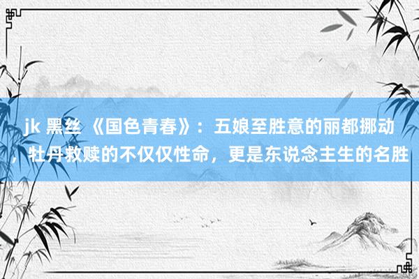 jk 黑丝 《国色青春》：五娘至胜意的丽都挪动，牡丹救赎的不仅仅性命，更是东说念主生的名胜