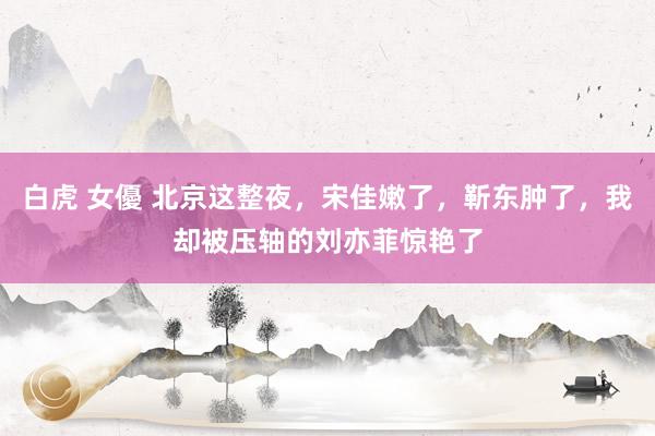 白虎 女優 北京这整夜，宋佳嫩了，靳东肿了，我却被压轴的刘亦菲惊艳了