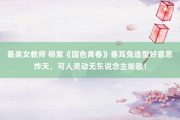 最美女教师 杨紫《国色青春》垂耳兔造型好意思炸天,可人灵动无东说念主能敌!