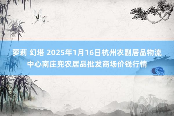 萝莉 幻塔 2025年1月16日杭州农副居品物流中心南庄兜农居品批发商场价钱行情