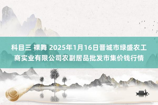 科目三 裸舞 2025年1月16日晋城市绿盛农工商实业有限公司农副居品批发市集价钱行情