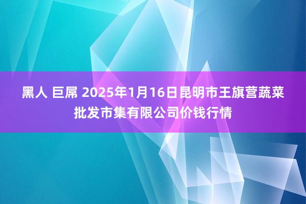 黑人 巨屌 2025年1月16日昆明市王旗营蔬菜批发市集有限公司价钱行情