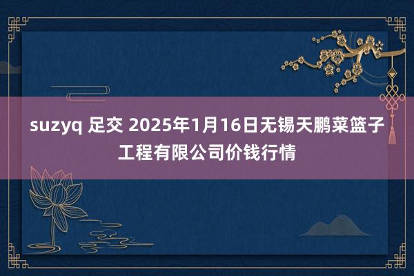 suzyq 足交 2025年1月16日无锡天鹏菜篮子工程有限公司价钱行情