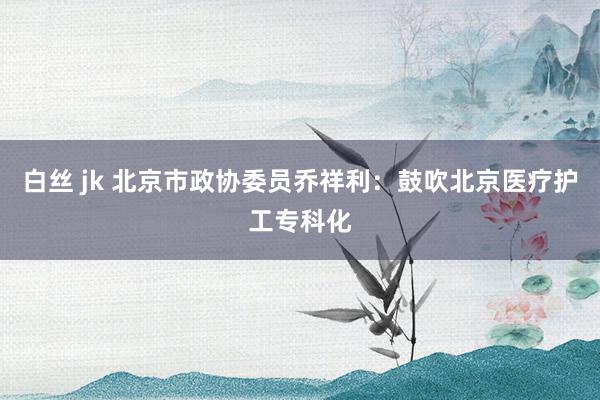 白丝 jk 北京市政协委员乔祥利：鼓吹北京医疗护工专科化
