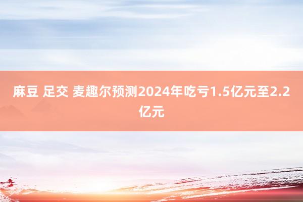 麻豆 足交 麦趣尔预测2024年吃亏1.5亿元至2.2亿元