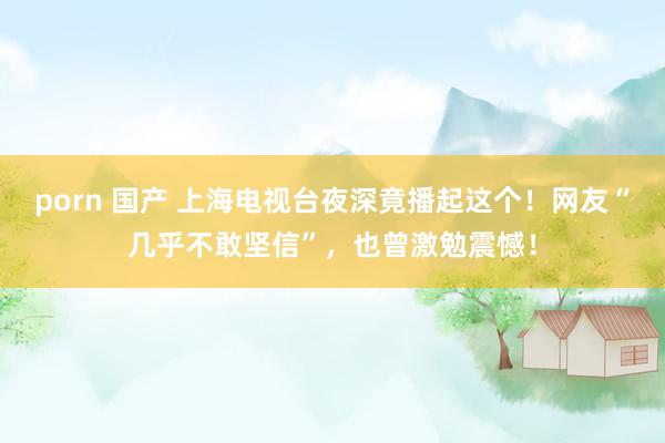 porn 国产 上海电视台夜深竟播起这个！网友“几乎不敢坚信”，也曾激勉震憾！
