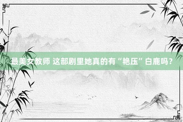 最美女教师 这部剧里她真的有“艳压”白鹿吗？