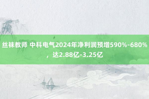 丝袜教师 中科电气2024年净利润预增590%-680%，达2.88亿-3.25亿
