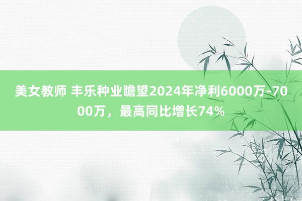 美女教师 丰乐种业瞻望2024年净利6000万-7000万，最高同比增长74%