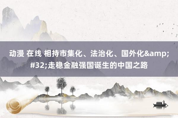 动漫 在线 相持市集化、法治化、国外化&#32;走稳金融强国诞生的中国之路