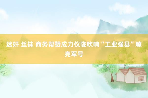 迷奸 丝袜 商务帮赞成力仪陇吹响“工业强县”嘹亮军号