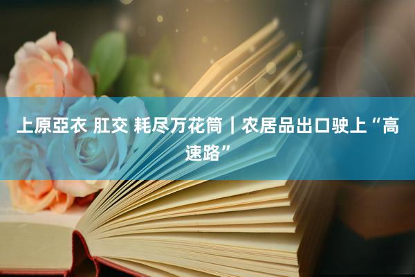 上原亞衣 肛交 耗尽万花筒｜农居品出口驶上“高速路”