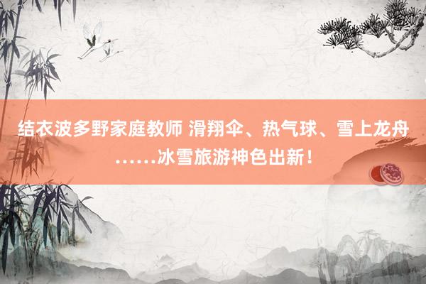 结衣波多野家庭教师 滑翔伞、热气球、雪上龙舟……冰雪旅游神色出新！