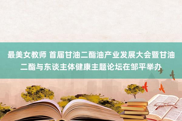 最美女教师 首届甘油二酯油产业发展大会暨甘油二酯与东谈主体健康主题论坛在邹平举办