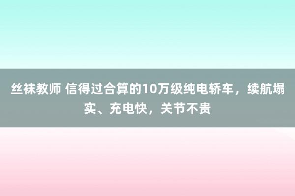 丝袜教师 信得过合算的10万级纯电轿车，续航塌实、充电快，关节不贵