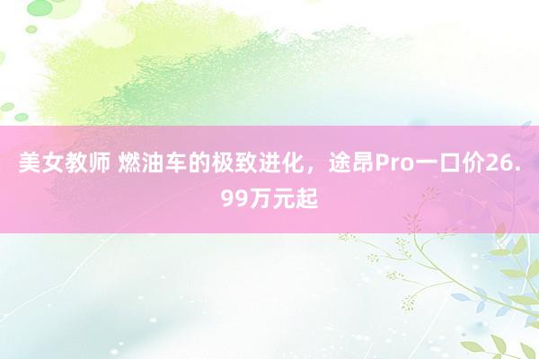 美女教师 燃油车的极致进化，途昂Pro一口价26.99万元起