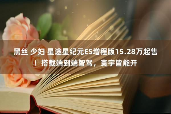 黑丝 少妇 星途星纪元ES增程版15.28万起售！搭载端到端智驾，寰宇皆能开