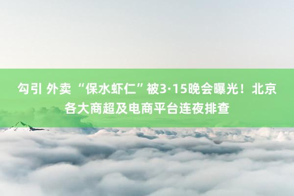 勾引 外卖 “保水虾仁”被3·15晚会曝光！北京各大商超及电商平台连夜排查