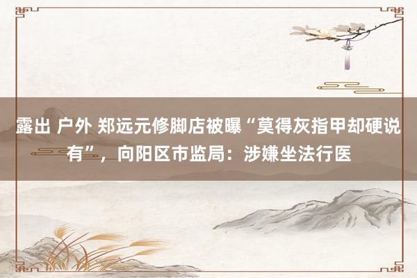 露出 户外 郑远元修脚店被曝“莫得灰指甲却硬说有”，向阳区市监局：涉嫌坐法行医
