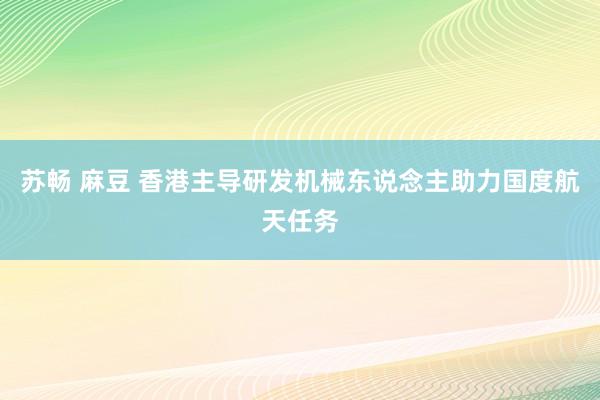 苏畅 麻豆 香港主导研发机械东说念主助力国度航天任务
