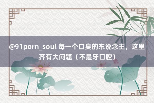 @91porn_soul 每一个口臭的东说念主，这里齐有大问题（不是牙口腔）