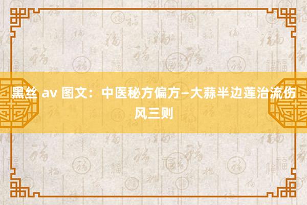 黑丝 av 图文：中医秘方偏方—大蒜半边莲治流伤风三则