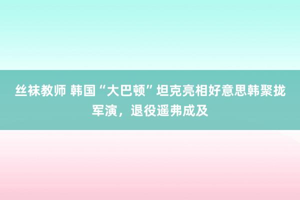 丝袜教师 韩国“大巴顿”坦克亮相好意思韩聚拢军演，退役遥弗成及
