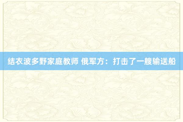 结衣波多野家庭教师 俄军方：打击了一艘输送船
