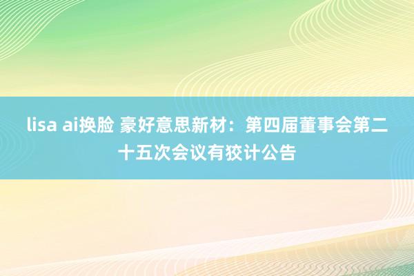 lisa ai换脸 豪好意思新材：第四届董事会第二十五次会议有狡计公告