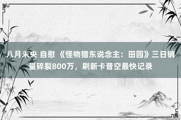 八月未央 自慰 《怪物猎东说念主：田园》三日销量碎裂800万，刷新卡普空最快记录