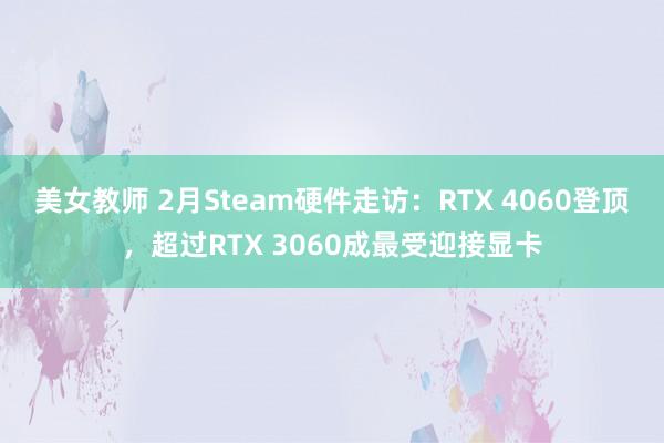 美女教师 2月Steam硬件走访：RTX 4060登顶，超过RTX 3060成最受迎接显卡