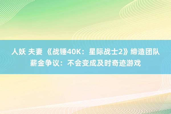 人妖 夫妻 《战锤40K：星际战士2》缔造团队薪金争议：不会变成及时奇迹游戏