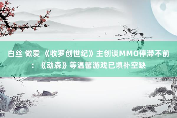 白丝 做爱 《收罗创世纪》主创谈MMO停滞不前：《动森》等温馨游戏已填补空缺