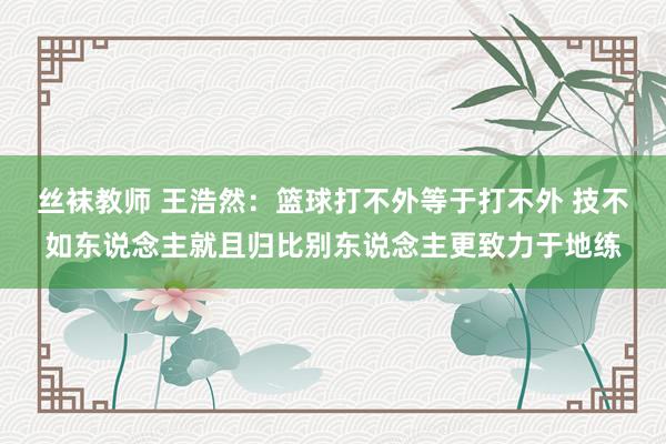 丝袜教师 王浩然：篮球打不外等于打不外 技不如东说念主就且归比别东说念主更致力于地练