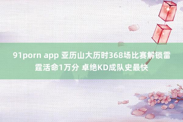 91porn app 亚历山大历时368场比赛解锁雷霆活命1万分 卓绝KD成队史最快