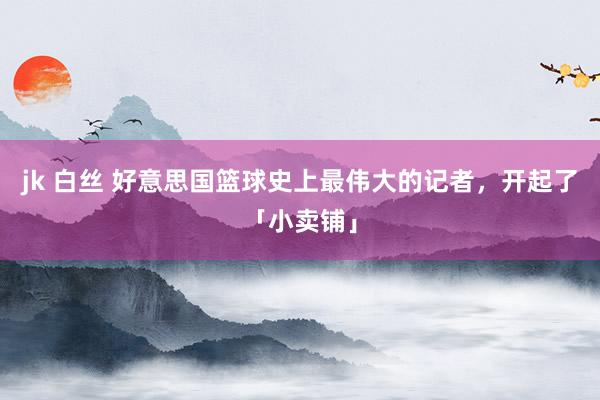 jk 白丝 好意思国篮球史上最伟大的记者，开起了「小卖铺」