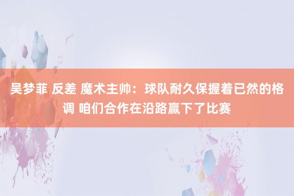 吴梦菲 反差 魔术主帅：球队耐久保握着已然的格调 咱们合作在沿路赢下了比赛