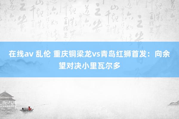 在线av 乱伦 重庆铜梁龙vs青岛红狮首发：向余望对决小里瓦尔多