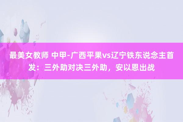 最美女教师 中甲-广西平果vs辽宁铁东说念主首发：三外助对决三外助，安以恩出战