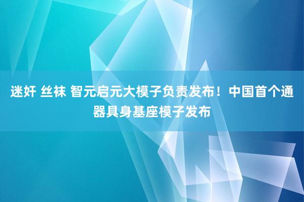 迷奸 丝袜 智元启元大模子负责发布！中国首个通器具身基座模子发布