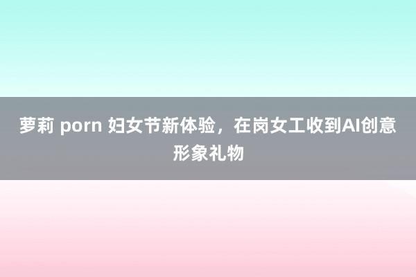 萝莉 porn 妇女节新体验，在岗女工收到AI创意形象礼物