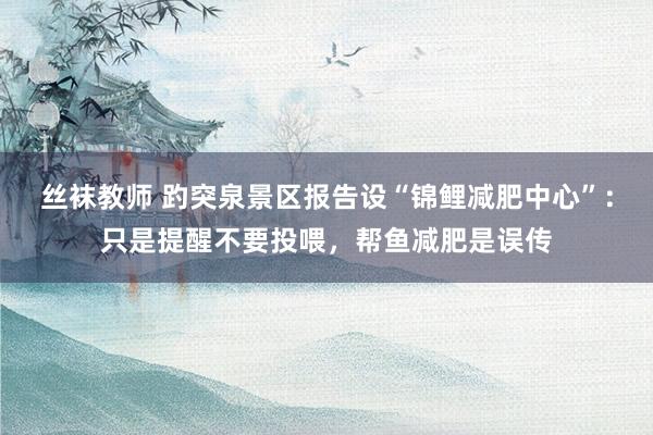 丝袜教师 趵突泉景区报告设“锦鲤减肥中心”：只是提醒不要投喂，帮鱼减肥是误传