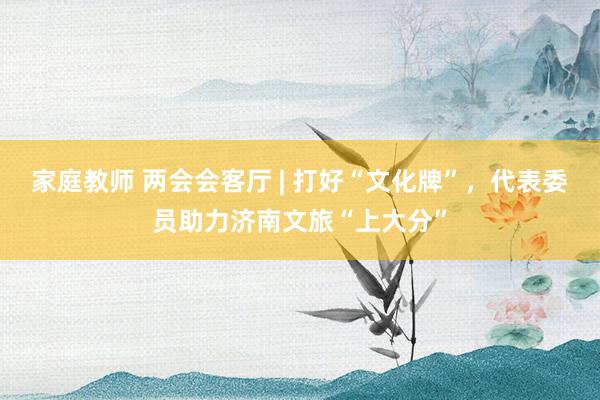 家庭教师 两会会客厅 | 打好“文化牌”，代表委员助力济南文旅“上大分”