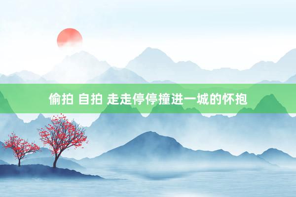 偷拍 自拍 走走停停撞进一城的怀抱