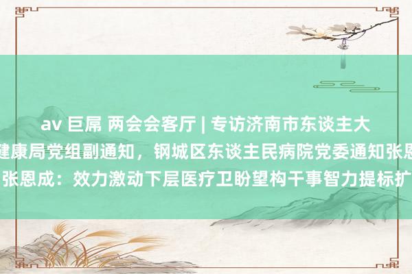 av 巨屌 两会会客厅 | 专访济南市东谈主大代表，济南市钢城区卫生健康局党组副通知，钢城区东谈主民病院党委通知张恩成：效力激动下层医疗卫盼望构干事智力提标扩能，助力乡村医疗振兴