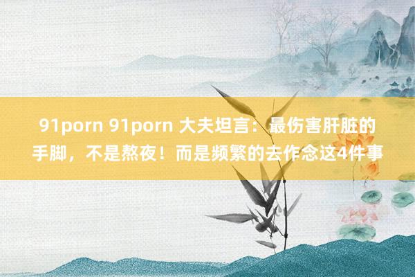 91porn 91porn 大夫坦言：最伤害肝脏的手脚，不是熬夜！而是频繁的去作念这4件事