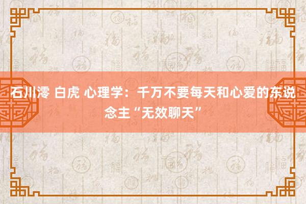石川澪 白虎 心理学：千万不要每天和心爱的东说念主“无效聊天”
